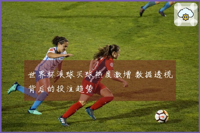 世界杯滚球买球热度激增 数据透视背后的投注趋势